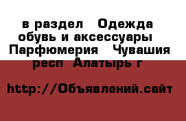  в раздел : Одежда, обувь и аксессуары » Парфюмерия . Чувашия респ.,Алатырь г.